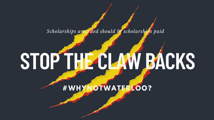 Dark grey background that looks "torn" by animal claws, the clawmarks are bordered in red and bright yellow shines through. White text is superimposed. In the middle, in all-caps and bold is "Stop The Clawbacks", above that in smaller italics font is "Scholarships awarded should be scholarships paid" and below in all-caps "#WhyNotWaterloo?"