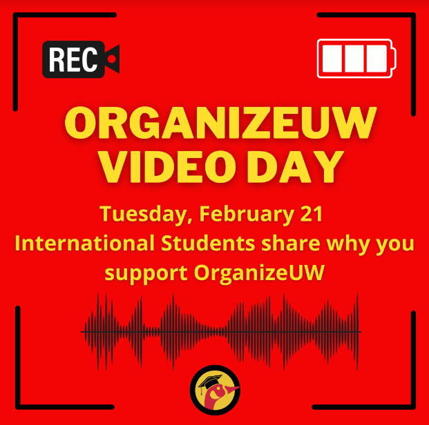 Red background with yellow that says, OrganizeUW Video Day Tuesday, February 21 International students share why you support OrganizeUW
There is a picture of a black video camera that says REC in white text on the top left hand corner of the image. There is a white battery image in the top right hand corner of the image. There is a black sound wave image and the OrganizeUW logo on the bottom of the graphic.